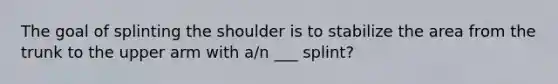 The goal of splinting the shoulder is to stabilize the area from the trunk to the upper arm with a/n ___ splint?