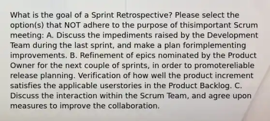 What is the goal of a Sprint Retrospective? Please select the option(s) that NOT adhere to the purpose of thisimportant Scrum meeting: A. Discuss the impediments raised by the Development Team during the last sprint, and make a plan forimplementing improvements. B. Refinement of epics nominated by the Product Owner for the next couple of sprints, in order to promotereliable release planning. Verification of how well the product increment satisfies the applicable userstories in the Product Backlog. C. Discuss the interaction within the Scrum Team, and agree upon measures to improve the collaboration.