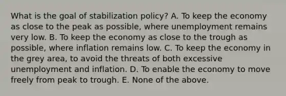 What is the goal of stabilization policy? A. To keep the economy as close to the peak as possible, where unemployment remains very low. B. To keep the economy as close to the trough as possible, where inflation remains low. C. To keep the economy in the grey area, to avoid the threats of both excessive unemployment and inflation. D. To enable the economy to move freely from peak to trough. E. None of the above.