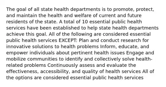 The goal of all state health departments is to promote, protect, and maintain the health and welfare of current and future residents of the state. A total of 10 essential public health services have been established to help state health departments achieve this goal. All of the following are considered essential public health services EXCEPT: Plan and conduct research for innovative solutions to health problems Inform, educate, and empower individuals about pertinent health issues Engage and mobilize communities to identify and collectively solve health-related problems Continuously assess and evaluate the effectiveness, accessibility, and quality of health services All of the options are considered essential public health services