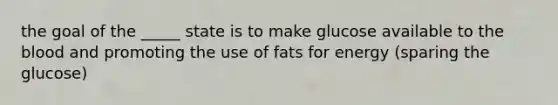 the goal of the _____ state is to make glucose available to <a href='https://www.questionai.com/knowledge/k7oXMfj7lk-the-blood' class='anchor-knowledge'>the blood</a> and promoting the use of fats for energy (sparing the glucose)