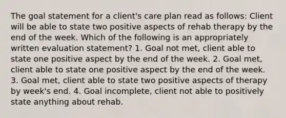 The goal statement for a client's care plan read as follows: Client will be able to state two positive aspects of rehab therapy by the end of the week. Which of the following is an appropriately written evaluation statement? 1. Goal not met, client able to state one positive aspect by the end of the week. 2. Goal met, client able to state one positive aspect by the end of the week. 3. Goal met, client able to state two positive aspects of therapy by week's end. 4. Goal incomplete, client not able to positively state anything about rehab.