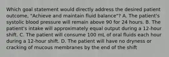 Which goal statement would directly address the desired patient outcome, "Achieve and maintain fluid balance"? A. The patient's systolic blood pressure will remain above 90 for 24 hours. B. The patient's intake will approximately equal output during a 12-hour shift. C. The patient will consume 100 mL of oral fluids each hour during a 12-hour shift. D. The patient will have no dryness or cracking of mucous membranes by the end of the shift