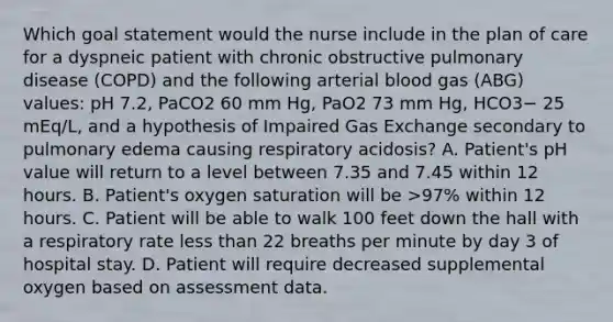 Which goal statement would the nurse include in the plan of care for a dyspneic patient with chronic obstructive pulmonary disease (COPD) and the following arterial blood gas (ABG) values: pH 7.2, PaCO2 60 mm Hg, PaO2 73 mm Hg, HCO3− 25 mEq/L, and a hypothesis of Impaired Gas Exchange secondary to pulmonary edema causing respiratory acidosis? A. Patient's pH value will return to a level between 7.35 and 7.45 within 12 hours. B. Patient's oxygen saturation will be >97% within 12 hours. C. Patient will be able to walk 100 feet down the hall with a respiratory rate less than 22 breaths per minute by day 3 of hospital stay. D. Patient will require decreased supplemental oxygen based on assessment data.