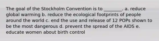 The goal of the Stockholm Convention is to ________. a. reduce global warming b. reduce the ecological footprints of people around the world c. end the use and release of 12 POPs shown to be the most dangerous d. prevent the spread of the AIDS e. educate women about birth control