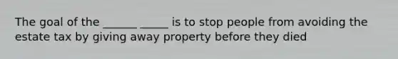 The goal of the ______ _____ is to stop people from avoiding the estate tax by giving away property before they died