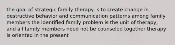 the goal of strategic family therapy is to create change in destructive behavior and communication patterns among family members the identified family problem is the unit of therapy, and all family members need not be counseled together therapy is oriented in the present