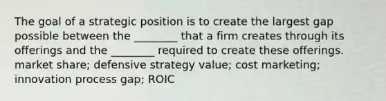 The goal of a strategic position is to create the largest gap possible between the ________ that a firm creates through its offerings and the ________ required to create these offerings. market share; defensive strategy value; cost marketing; innovation process gap; ROIC