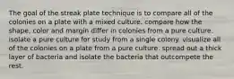 The goal of the streak plate technique is to compare all of the colonies on a plate with a mixed culture. compare how the shape, color and margin differ in colonies from a pure culture. isolate a pure culture for study from a single colony. visualize all of the colonies on a plate from a pure culture. spread out a thick layer of bacteria and isolate the bacteria that outcompete the rest.