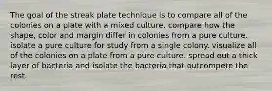 The goal of the streak plate technique is to compare all of the colonies on a plate with a mixed culture. compare how the shape, color and margin differ in colonies from a pure culture. isolate a pure culture for study from a single colony. visualize all of the colonies on a plate from a pure culture. spread out a thick layer of bacteria and isolate the bacteria that outcompete the rest.