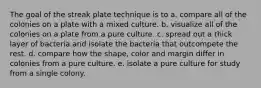 The goal of the streak plate technique is to a. compare all of the colonies on a plate with a mixed culture. b. visualize all of the colonies on a plate from a pure culture. c. spread out a thick layer of bacteria and isolate the bacteria that outcompete the rest. d. compare how the shape, color and margin differ in colonies from a pure culture. e. isolate a pure culture for study from a single colony.