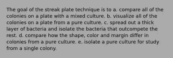 The goal of the streak plate technique is to a. compare all of the colonies on a plate with a mixed culture. b. visualize all of the colonies on a plate from a pure culture. c. spread out a thick layer of bacteria and isolate the bacteria that outcompete the rest. d. compare how the shape, color and margin differ in colonies from a pure culture. e. isolate a pure culture for study from a single colony.