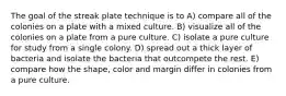 The goal of the streak plate technique is to A) compare all of the colonies on a plate with a mixed culture. B) visualize all of the colonies on a plate from a pure culture. C) isolate a pure culture for study from a single colony. D) spread out a thick layer of bacteria and isolate the bacteria that outcompete the rest. E) compare how the shape, color and margin differ in colonies from a pure culture.