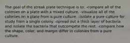 The goal of the streak plate technique is to: -compare all of the colonies on a plate with a mixed culture. -visualize all of the colonies on a plate from a pure culture. -isolate a pure culture for study from a single colony. -spread out a thick layer of bacteria and isolate the bacteria that outcompete the rest. -compare how the shape, color, and margin differ in colonies from a pure culture.