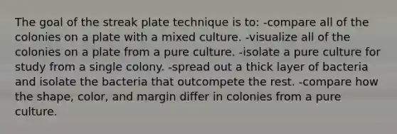 The goal of the streak plate technique is to: -compare all of the colonies on a plate with a mixed culture. -visualize all of the colonies on a plate from a pure culture. -isolate a pure culture for study from a single colony. -spread out a thick layer of bacteria and isolate the bacteria that outcompete the rest. -compare how the shape, color, and margin differ in colonies from a pure culture.