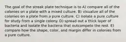 The goal of the streak plate technique is to A) compare all of the colonies on a plate with a mixed culture. B) visualize all of the colonies on a plate from a pure culture. C) isolate a pure culture for study from a single colony. D) spread out a thick layer of bacteria and isolate the bacteria that outcompete the rest. E) compare how the shape, color, and margin differ in colonies from a pure culture.