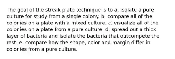 The goal of the streak plate technique is to a. isolate a pure culture for study from a single colony. b. compare all of the colonies on a plate with a mixed culture. c. visualize all of the colonies on a plate from a pure culture. d. spread out a thick layer of bacteria and isolate the bacteria that outcompete the rest. e. compare how the shape, color and margin differ in colonies from a pure culture.