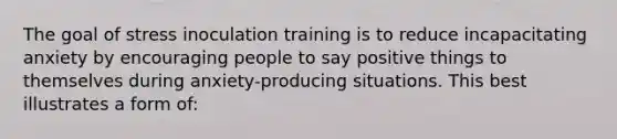 The goal of stress inoculation training is to reduce incapacitating anxiety by encouraging people to say positive things to themselves during anxiety-producing situations. This best illustrates a form of: