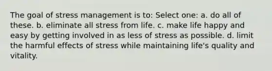 The goal of stress management is to: Select one: a. do all of these. b. eliminate all stress from life. c. make life happy and easy by getting involved in as less of stress as possible. d. limit the harmful effects of stress while maintaining life's quality and vitality.