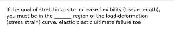 If the goal of stretching is to increase flexibility (tissue length), you must be in the _______ region of the load-deformation (stress-strain) curve. elastic plastic ultimate failure toe