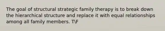 The goal of structural strategic family therapy is to break down the hierarchical structure and replace it with equal relationships among all family members. TF