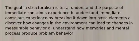 The goal in structuralism is to: a. understand the purpose of immediate conscious experience b. understand immediate conscious experience by breaking it down into basic elements c. discover how changes in the environment can lead to changes in measurable behavior d. understand how memories and mental process produce problem behavior