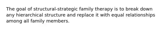 The goal of structural-strategic family therapy is to break down any hierarchical structure and replace it with equal relationships among all family members.