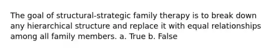 The goal of structural-strategic family therapy is to break down any hierarchical structure and replace it with equal relationships among all family members. a. True b. False