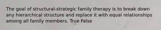 The goal of structural-strategic family therapy is to break down any hierarchical structure and replace it with equal relationships among all family members. True False