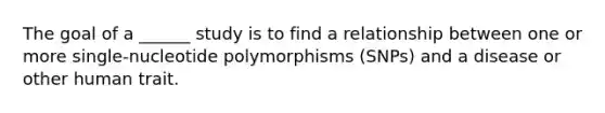 The goal of a ______ study is to find a relationship between one or more single-nucleotide polymorphisms (SNPs) and a disease or other human trait.