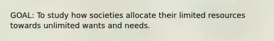 GOAL: To study how societies allocate their limited resources towards unlimited wants and needs.