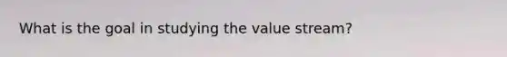 What is the goal in studying the value stream?