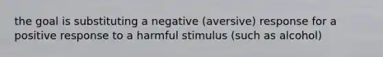 the goal is substituting a negative (aversive) response for a positive response to a harmful stimulus (such as alcohol)