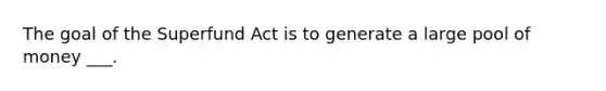 The goal of the Superfund Act is to generate a large pool of money ___.