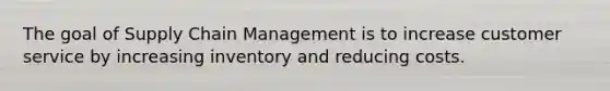 The goal of Supply Chain Management is to increase customer service by increasing inventory and reducing costs.