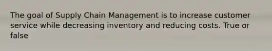 The goal of Supply Chain Management is to increase customer service while decreasing inventory and reducing costs. True or false