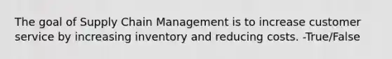 The goal of Supply Chain Management is to increase customer service by increasing inventory and reducing costs. -True/False