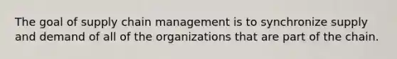 The goal of supply chain management is to synchronize supply and demand of all of the organizations that are part of the chain.