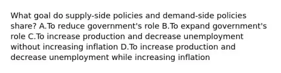 What goal do supply-side policies and demand-side policies share? A.To reduce government's role B.To expand government's role C.To increase production and decrease unemployment without increasing inflation D.To increase production and decrease unemployment while increasing inflation