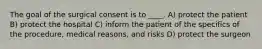 The goal of the surgical consent is to ____. A) protect the patient B) protect the hospital C) inform the patient of the specifics of the procedure, medical reasons, and risks D) protect the surgeon