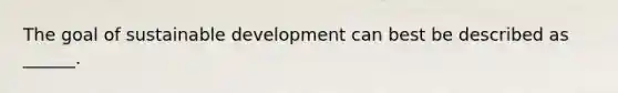 The goal of sustainable development can best be described as ______.