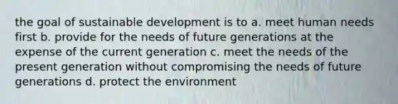 the goal of sustainable development is to a. meet human needs first b. provide for the needs of future generations at the expense of the current generation c. meet the needs of the present generation without compromising the needs of future generations d. protect the environment