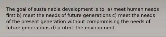 The goal of sustainable development is to: a) meet human needs first b) meet the needs of future generations c) meet the needs of the present generation without compromising the needs of future generations d) protect the environment