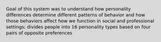 Goal of this system was to understand how personality differences determine different patterns of behavior and how those behaviors affect how we function in social and professional settings; divides people into 16 personality types based on four pairs of opposite preferences