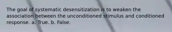 The goal of systematic desensitization is to weaken the association between the unconditioned stimulus and conditioned response.​ a. ​True. b. ​False.