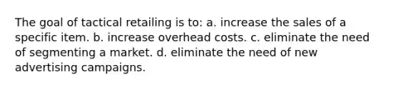 The goal of tactical retailing is to: a. increase the sales of a specific item. b. increase overhead costs. c. eliminate the need of segmenting a market. d. eliminate the need of new advertising campaigns.