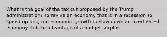 What is the goal of the tax cut proposed by the Trump administration? To revive an economy that is in a recession To speed up long run economic growth To slow down an overheated economy To take advantage of a budget surplus