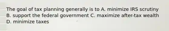 The goal of tax planning generally is to A. minimize IRS scrutiny B. support the federal government C. maximize after-tax wealth D. minimize taxes