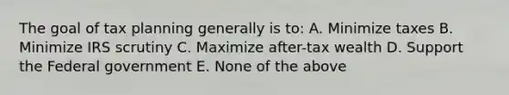 The goal of tax planning generally is to: A. Minimize taxes B. Minimize IRS scrutiny C. Maximize after-tax wealth D. Support the Federal government E. None of the above