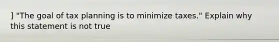 ] "The goal of tax planning is to minimize taxes." Explain why this statement is not true